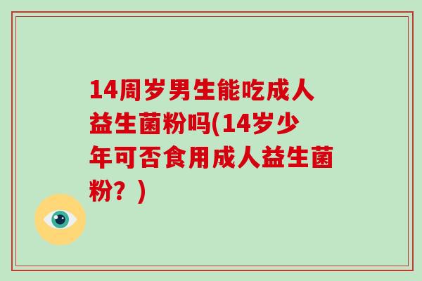 14周岁男生能吃成人益生菌粉吗(14岁少年可否食用成人益生菌粉？)
