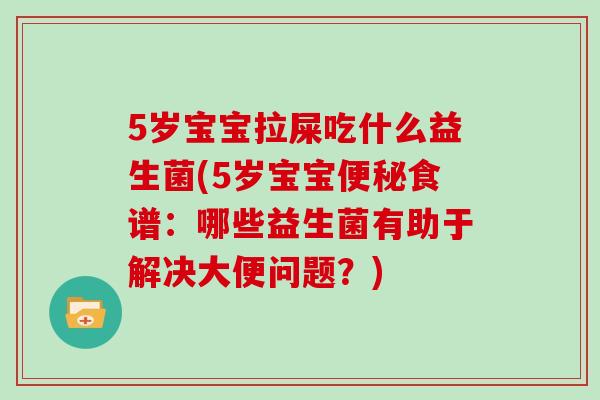 5岁宝宝拉屎吃什么益生菌(5岁宝宝便秘食谱：哪些益生菌有助于解决大便问题？)
