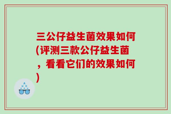 三公仔益生菌效果如何(评测三款公仔益生菌,看看它们的效果如何) 三公仔益生菌效果如何(评测三款公仔益生菌,看看它们的效果如何)