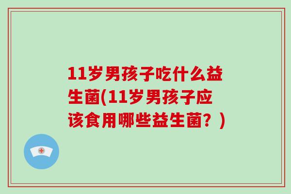 11岁男孩子吃什么益生菌(11岁男孩子应该食用哪些益生菌？)