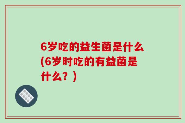 6岁吃的益生菌是什么(6岁时吃的有益菌是什么？)