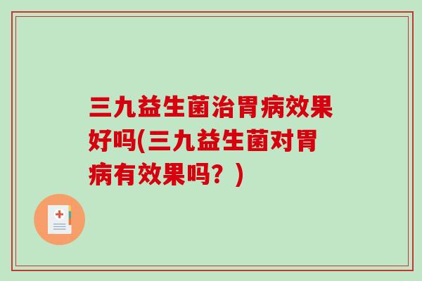三九益生菌治胃病效果好吗(三九益生菌对胃病有效果吗？)
