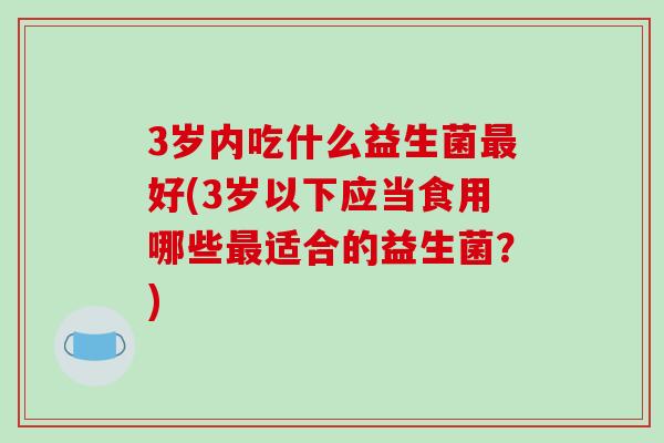 3岁内吃什么益生菌好(3岁以下应当食用哪些适合的益生菌?) 3岁内吃什么益生菌好(3岁以下应当食用哪些适合的益生菌?)