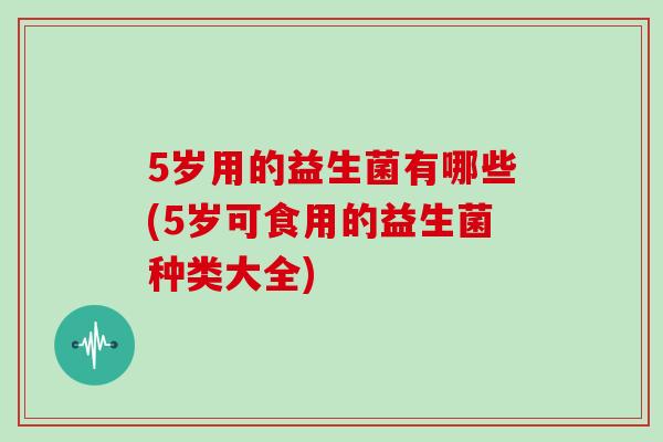 5岁用的益生菌有哪些(5岁可食用的益生菌种类大全)