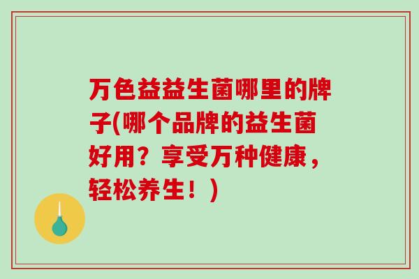 万色益益生菌哪里的牌子(哪个品牌的益生菌好用?享受万种健康,轻松养生!) 万色益益生菌哪里的牌子(哪个品牌的益生菌好用?享受万种健康,轻松养生!)