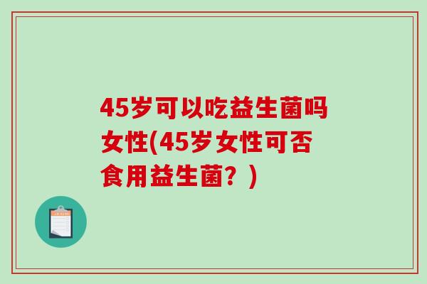 45岁可以吃益生菌吗女性(45岁女性可否食用益生菌？)