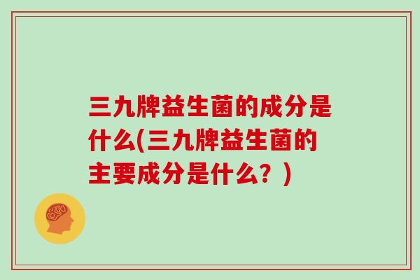 三九牌益生菌的成分是什么(三九牌益生菌的主要成分是什么？)