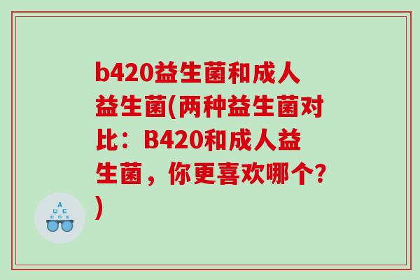 b420益生菌和成人益生菌(两种益生菌对比:B420和成人益生菌,你更喜欢哪个?) b420益生菌和成人益生菌(两种益生菌对比:B420和成人益生菌,你更喜欢哪个?)