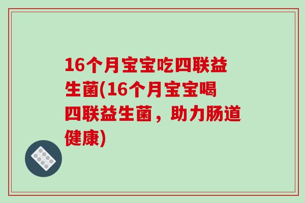 16个月宝宝吃四联益生菌(16个月宝宝喝四联益生菌,助力肠道健康) 16个月宝宝吃四联益生菌(16个月宝宝喝四联益生菌,助力肠道健康)