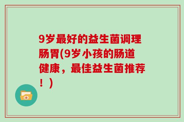 9岁最好的益生菌调理肠胃(9岁小孩的肠道健康，最佳益生菌推荐！)