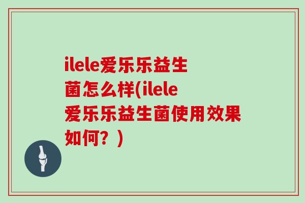 ilele爱乐乐益生菌怎么样(ilele爱乐乐益生菌使用效果如何？)