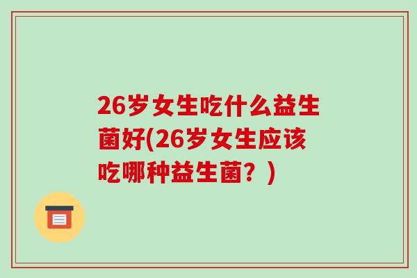 26岁女生吃什么益生菌好(26岁女生应该吃哪种益生菌？)