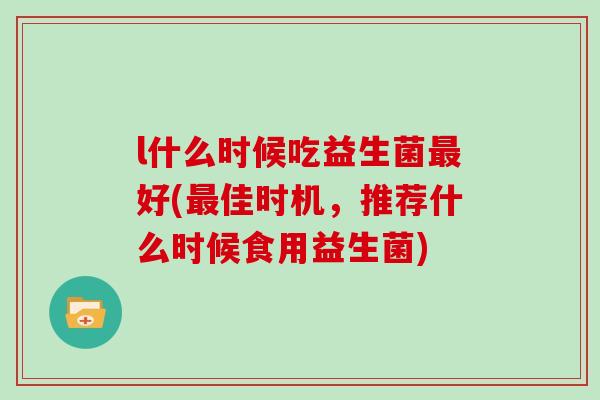 l什么时候吃益生菌好(佳时机,推荐什么时候食用益生菌) l什么时候吃益生菌好(佳时机,推荐什么时候食用益生菌)