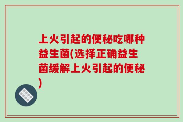 上火引起的便秘吃哪种益生菌(选择正确益生菌缓解上火引起的便秘)