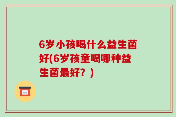 6岁小孩喝什么益生菌好(6岁孩童喝哪种益生菌最好？)
