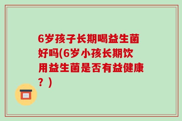 6岁孩子长期喝益生菌好吗(6岁小孩长期饮用益生菌是否有益健康？)