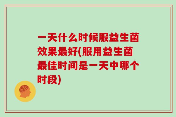 一天什么时候服益生菌效果好(服用益生菌佳时间是一天中哪个时段)