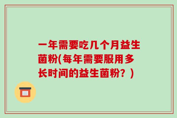 一年需要吃几个月益生菌粉(每年需要服用多长时间的益生菌粉?) 一年需要吃几个月益生菌粉(每年需要服用多长时间的益生菌粉?)