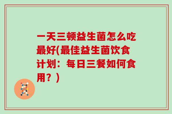 一天三顿益生菌怎么吃最好(最佳益生菌饮食计划：每日三餐如何食用？)