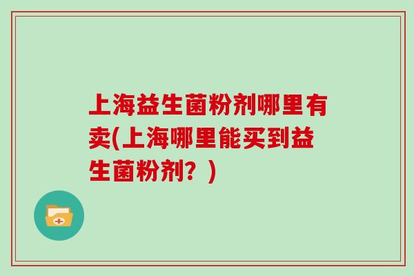 上海益生菌粉剂哪里有卖(上海哪里能买到益生菌粉剂？)
