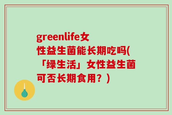 greenlife女性益生菌能长期吃吗(「绿生活」女性益生菌可否长期食用？)