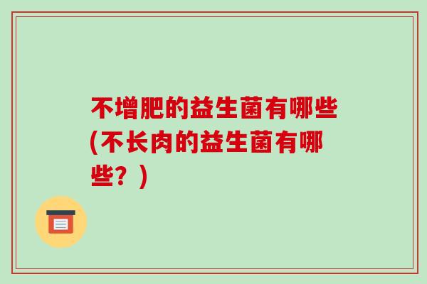 不增肥的益生菌有哪些(不长肉的益生菌有哪些?) 不增肥的益生菌有哪些(不长肉的益生菌有哪些?)