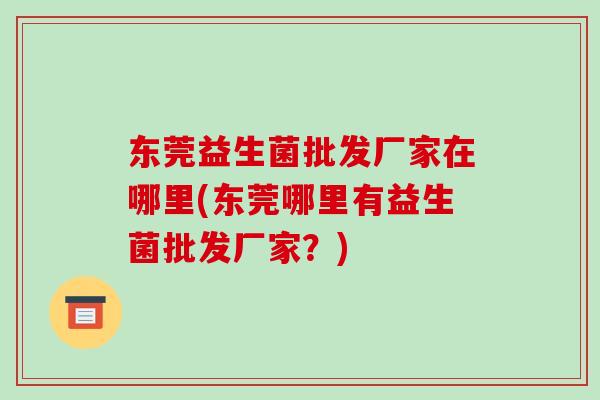 东莞益生菌批发厂家在哪里(东莞哪里有益生菌批发厂家？)