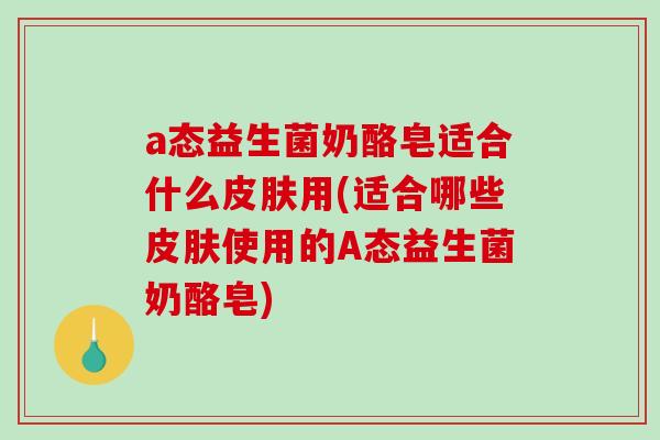 a态益生菌奶酪皂适合什么皮肤用(适合哪些皮肤使用的A态益生菌奶酪皂)