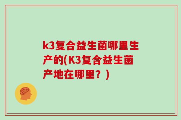 k3复合益生菌哪里生产的(K3复合益生菌产地在哪里？)