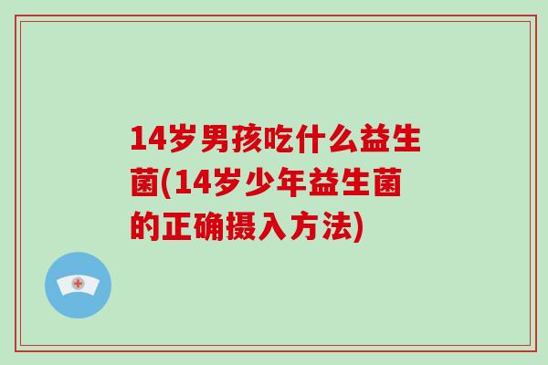 14岁男孩吃什么益生菌(14岁少年益生菌的正确摄入方法)
