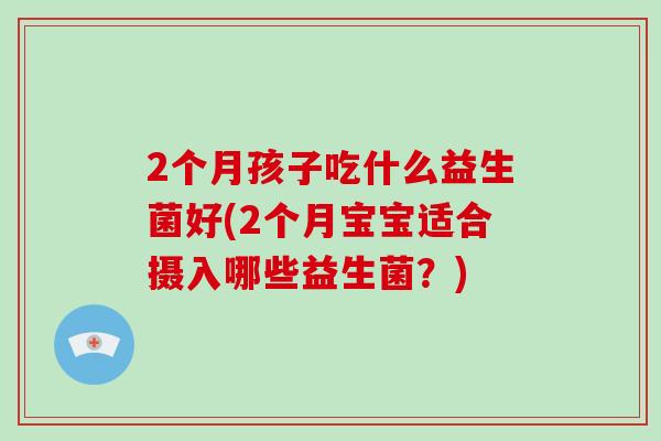 2个月孩子吃什么益生菌好(2个月宝宝适合摄入哪些益生菌？)