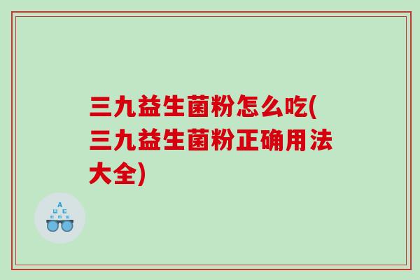 三九益生菌粉怎么吃(三九益生菌粉正确用法大全) 三九益生菌粉怎么吃(三九益生菌粉正确用法大全)