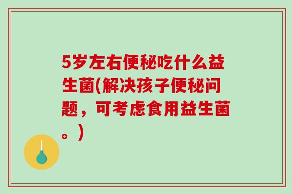 5岁左右便秘吃什么益生菌(解决孩子便秘问题，可考虑食用益生菌。)