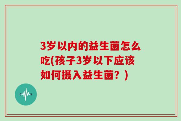 3岁以内的益生菌怎么吃(孩子3岁以下应该如何摄入益生菌?) 3岁以内的益生菌怎么吃(孩子3岁以下应该如何摄入益生菌?)