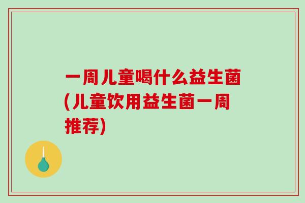 一周儿童喝什么益生菌(儿童饮用益生菌一周推荐)