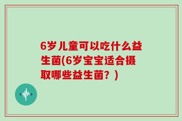6岁儿童可以吃什么益生菌(6岁宝宝适合摄取哪些益生菌？)