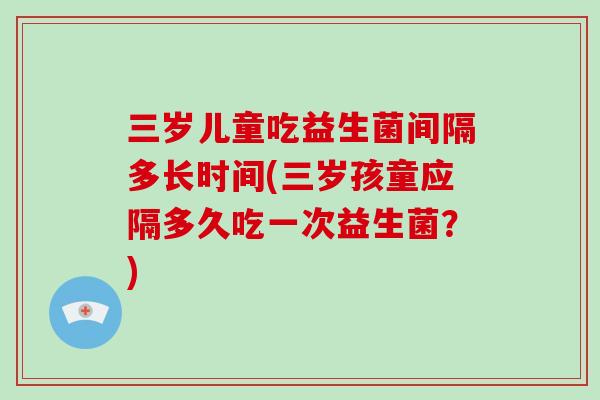 三岁儿童吃益生菌间隔多长时间(三岁孩童应隔多久吃一次益生菌?) 三岁儿童吃益生菌间隔多长时间(三岁孩童应隔多久吃一次益生菌?)
