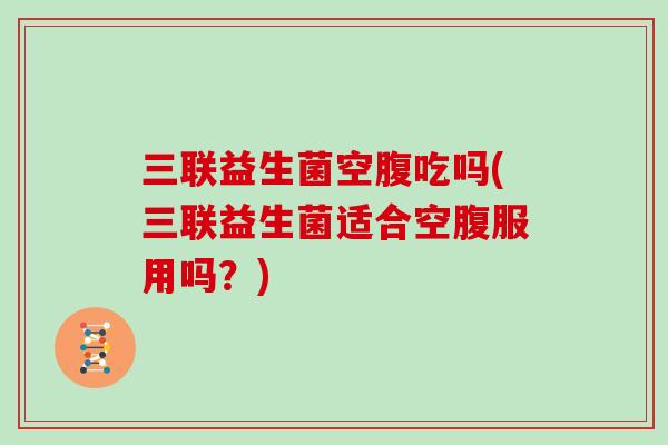 三联益生菌空腹吃吗(三联益生菌适合空腹服用吗?) 三联益生菌空腹吃吗(三联益生菌适合空腹服用吗?)