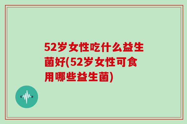 52岁女性吃什么益生菌好(52岁女性可食用哪些益生菌)