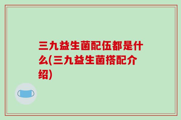 三九益生菌配伍都是什么(三九益生菌搭配介绍)