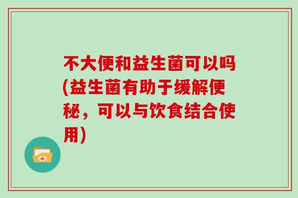 不大便和益生菌可以吗(益生菌有助于缓解,可以与饮食结合使用) 不大便和益生菌可以吗(益生菌有助于缓解,可以与饮食结合使用)