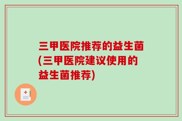 三甲医院推荐的益生菌(三甲医院建议使用的益生菌推荐) 三甲医院推荐的益生菌(三甲医院建议使用的益生菌推荐)