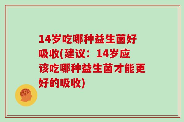 14岁吃哪种益生菌好吸收(建议：14岁应该吃哪种益生菌才能更好的吸收)