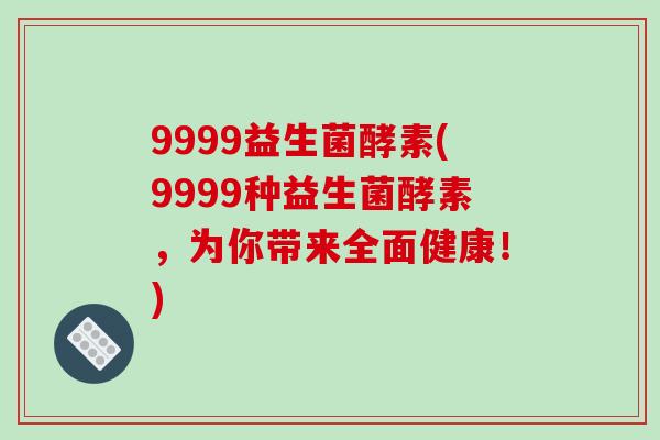 9999益生菌酵素(9999种益生菌酵素，为你带来全面健康！)
