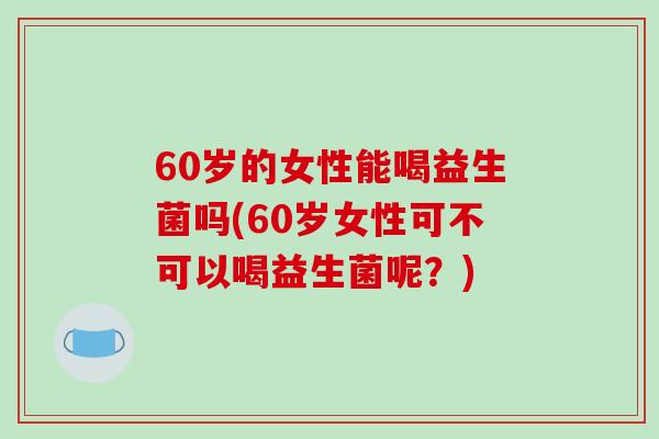 60岁的女性能喝益生菌吗(60岁女性可不可以喝益生菌呢？)