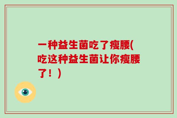 一种益生菌吃了瘦腰(吃这种益生菌让你瘦腰了!) 一种益生菌吃了瘦腰(吃这种益生菌让你瘦腰了!)
