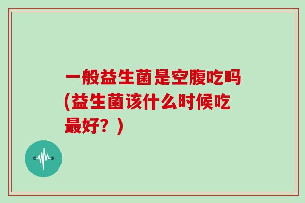 一般益生菌是空腹吃吗(益生菌该什么时候吃最好？)