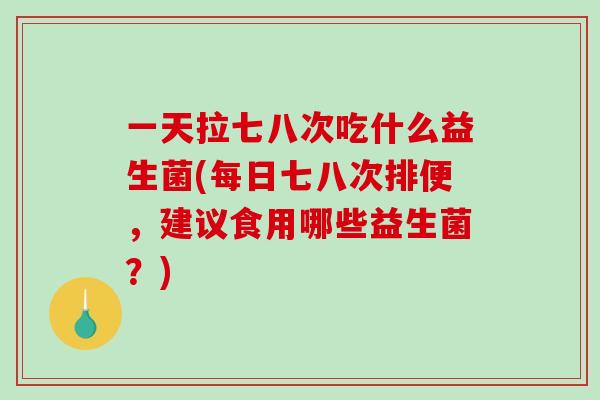 一天拉七八次吃什么益生菌(每日七八次排便，建议食用哪些益生菌？)