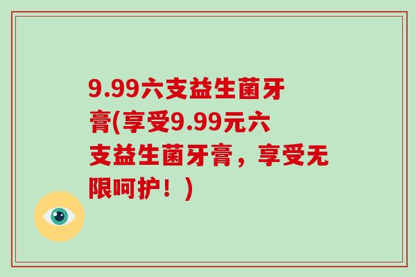 9.99六支益生菌牙膏(享受9.99元六支益生菌牙膏，享受无限呵护！)