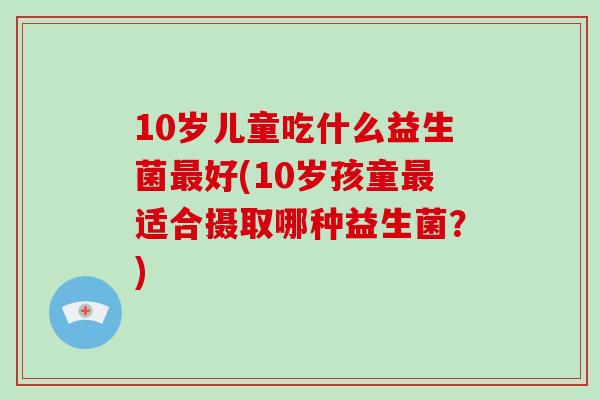 10岁儿童吃什么益生菌最好(10岁孩童最适合摄取哪种益生菌？)